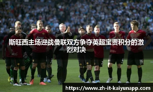 斯旺西主场迎战曼联双方争夺英超宝贵积分的激烈对决